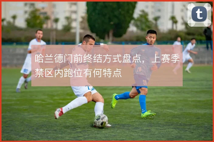 哈兰德门前终结方式盘点，上赛季禁区内跑位有何特点