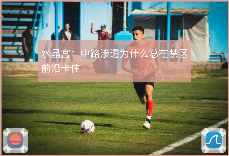 水晶宫：中路渗透为什么总在禁区前沿卡住