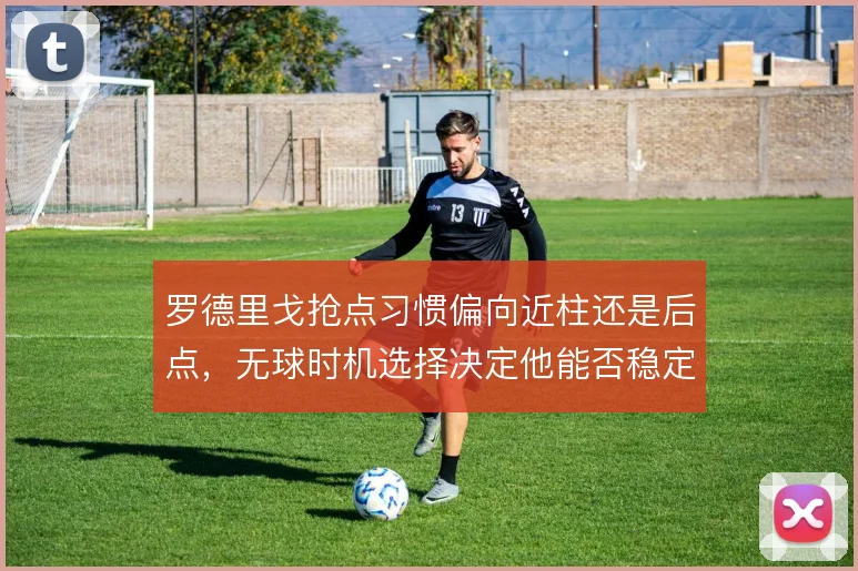 罗德里戈抢点习惯偏向近柱还是后点,无球时机选择决定他能否稳定吃饼