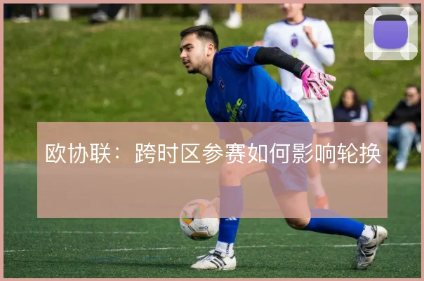 欧协联:跨时区参赛如何影响轮换