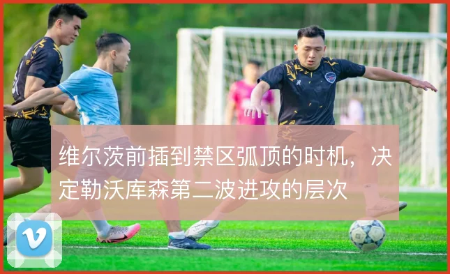 维尔茨前插到禁区弧顶的时机，决定勒沃库森第二波进攻的层次