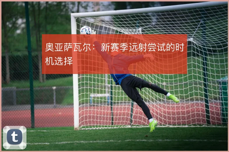 奥亚萨瓦尔:新赛季远射尝试的时机选择