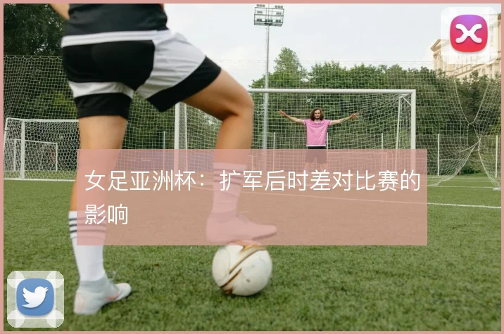 女足亚洲杯：扩军后时差对比赛的影响