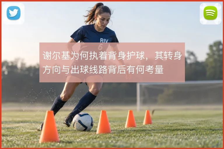 谢尔基为何执着背身护球，其转身方向与出球线路背后有何考量