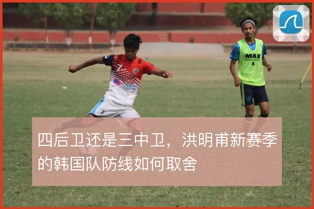 四后卫还是三中卫，洪明甫新赛季的韩国队防线如何取舍