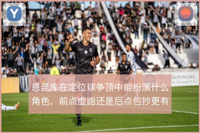 恩昆库在定位球争顶中能扮演什么角色，前点虚跑还是后点包抄更有效