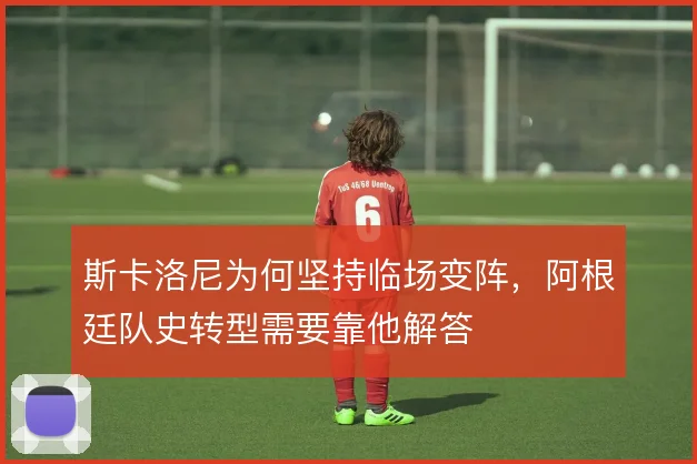斯卡洛尼为何坚持临场变阵,阿根廷队史转型需要靠他解答