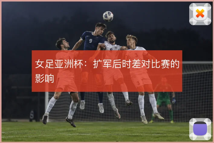 女足亚洲杯：扩军后时差对比赛的影响
