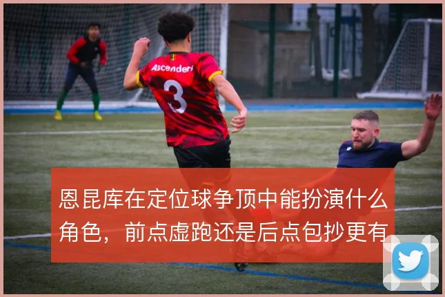恩昆库在定位球争顶中能扮演什么角色，前点虚跑还是后点包抄更有效