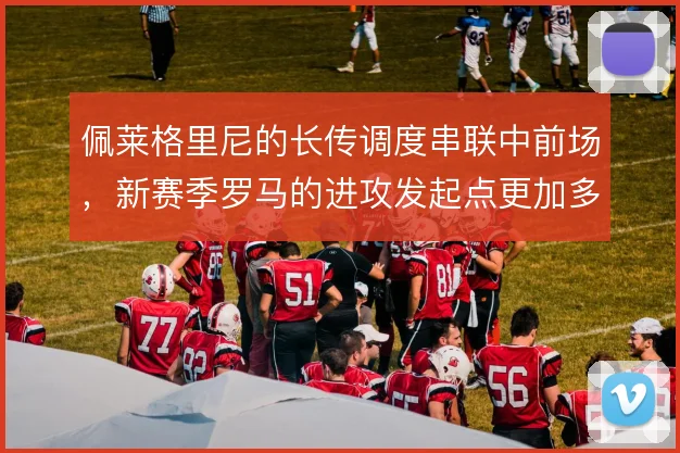 佩莱格里尼的长传调度串联中前场，新赛季罗马的进攻发起点更加多元